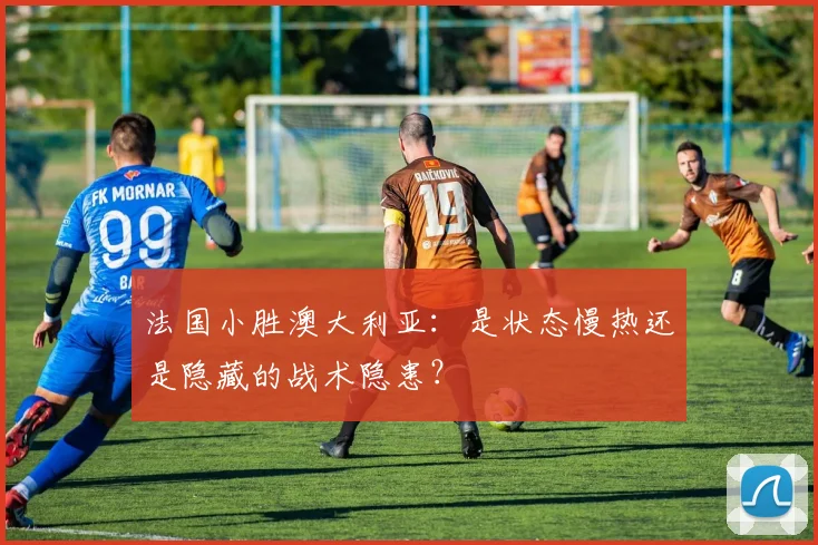 法国小胜澳大利亚：是状态慢热还是隐藏的战术隐患？