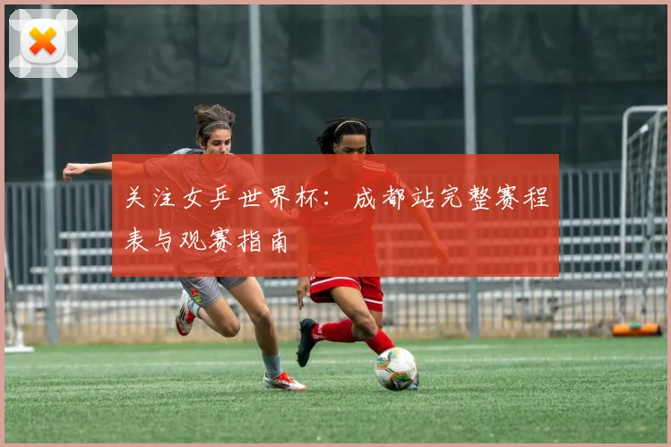 关注女乒世界杯：成都站完整赛程表与观赛指南
