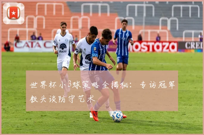 世界杯小3球策略全揭秘：专访冠军教头谈防守艺术